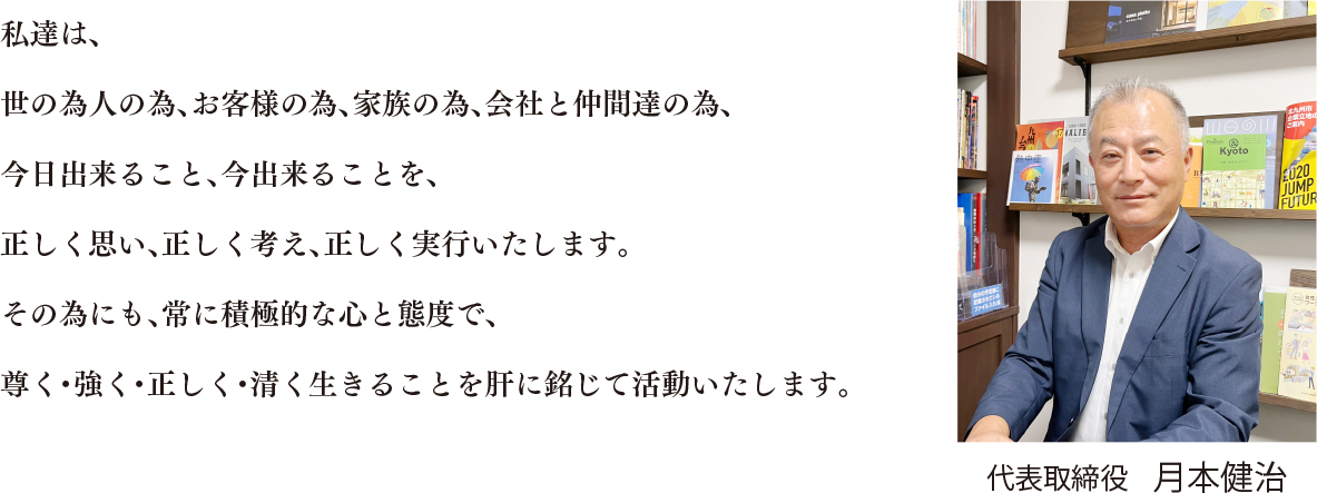 私達は、世の為人の為、お客様の為、家族の為、会社と仲間達の為、今日出来ること、今出来ることを、正しく思い、正しく考え、正しく実行いたします。その為にも、常に積極的な心と態度で、尊く・強く・正しく・清く生きることを肝に銘じて活動いたします。 代表取締役月本建治