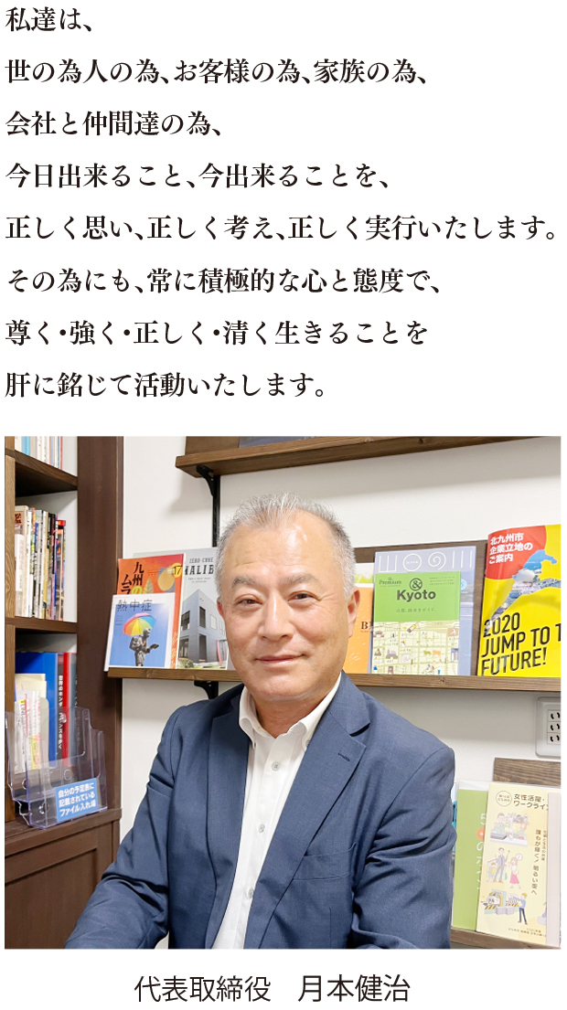 私達は、世の為人の為、お客様の為、家族の為、会社と仲間達の為、今日出来ること、今出来ることを、正しく思い、正しく考え、正しく実行いたします。その為にも、常に積極的な心と態度で、尊く・強く・正しく・清く生きることを肝に銘じて活動いたします。 代表取締役月本建治